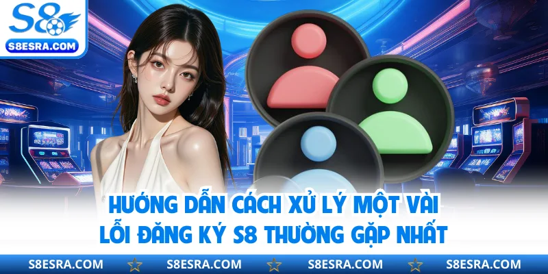 Hướng dẫn cách xử lý một vài lỗi đăng ký S8 thường gặp nhất