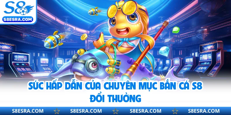 Sức hấp dẫn của chuyên mục bắn cá S8 đổi thưởng