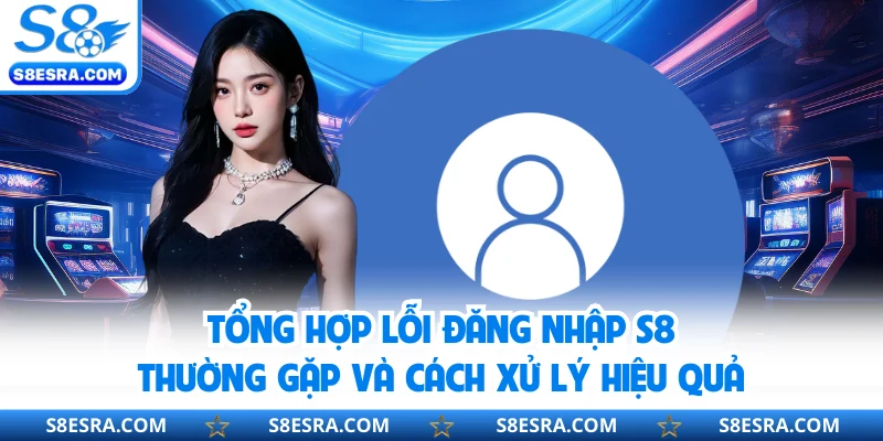 Tổng hợp lỗi đăng nhập S8 thường gặp và cách xử lý hiệu quả